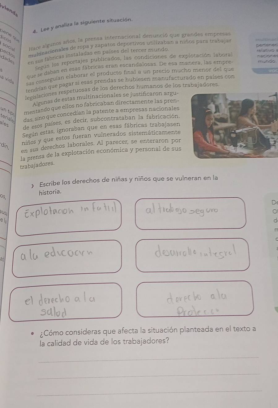 viend 
_ 
_ 
4. Lee y analiza la siguiente situación. 
ee qu 
Jicos 
Hace algunos años, la prensa internacional denunció que grandes empresas 
perteried 
multinacionales de ropa y zapatos deportivos utilizaban a niños para trabajar =ór e= 
socia pecto dades en sus fábricas instaladas en países del tercer mundo 
relativo . 
Según los reportajes publicados, las condiciones de explotación laboral rtore
5 mundo. 
que se daban en esas fábricas eran escandalosas. De esa manera, las empres 
vo 
a vida 
sas conseguían elaborar el producto final a un precio mucho menor del que 
tendrían que pagar si esas prendas se hubiesen manufacturado en países con 
_ 
_legislaciones respetuosas de los derechos humanos de los trabajadores. 
Algunas de estas multinacionales se justificaron argu- 
un tip mentando que ellos no fabricaban directamente las pren- 
teriale das, sino que concedían la patente a empresas nacionales 
ales 
de esos países, es decir, subcontrataban la fabricación. 
Según estas, ignoraban que en esas fábricas trabajasen 
din, 
niños y que estos fueran vulnerados sistemáticamente 
en sus derechos laborales. Al parecer, se enteraron por 
_ 
la prensa de la explotación económica y personal de sus 
_ 
trabajadores 
 Escribe los derechos de niñas y niños que se vulneran en la 
historia. 
O5, 
D 
aus 
e la d 
ad 
el 
¿Cómo consideras que afecta la situación planteada en el texto a 
la calidad de vida de los trabajadores? 
_ 
_ 
_