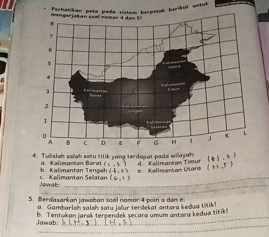 Perhatikan peta pada sistem berpetak berikut untuk
4. Tulislah salah satu titik yang terdapat pada wilayah: (t1,3)
a. Kalimantan Barat( (,3) d. Kalimantan Timur
b. Kalimantan Tengah (-1,2) e. Kalimantan Utara (H,5)
_
c. Kalimantan Selatan (6,1)
_
_
Jawab:_
_
_
5. Berdasarkan jawaban soal nomor 4 poin a dan e
a. Gambarlah salah satu jalur terdekat antara kedua titik!
_
b. Tentukan jarak terpendek secara umum antara kedua titik!_
_
Jawab:
_