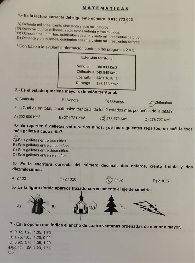 MaTEmÁtICaS
1.- Es la lectura correcta del siguiente número: 8 015 773 002
A) Ochenta millones, ciento cincuenta y seis mil, catorce.
B Ocho mil quince millones, setecientos setenta y tres mil, dos.
C) Ochocientos un millón, quinientos sesenta y siete mil, trescientos catorce.
D) Ochenta y un millones, quinientos sesenta y siete mil, trescientos catorce.
Con base a la siguiente información contesta las preguntas 2 y 3.
Extensión territorial
Sonora 180 833 Km2
Chihuahua 249 945 Km2
Coahuila y 148 616 Km2
Durango 128 156 Km2
2.- Es el estado que tiene mayor extensión territorial.
A) Coahuila B) Sonora C) Durango D) Chihuahua
3.- ¿Cuál es en total, la extensión territorial de los 2 estados más pequeños de la tabla?
A) 302609Km^2 B) 271721Km^2 276772Km^2 D) 276727Km^2
4.- Se reparten 6 galletas entre varios niños, ¿de los siguientes repartos, en cuál le toca
más galleta a cada niño?
A) Seis galletas entre tres niños.
B) Seis galletas entre cinco niños.
C) Seis galletas entre doce niños.
D) Seis galletas entre seis niños.
5.- Es la escritura correcta del número decimal: dos enteros, ciento treinta y dos
diezmilésimos.
A) 2.132 B) 2.1320 C) 2.0132 D) 2.1032
6.- Es la figura donde aparece trazado correctamente el eje de simetría.
7.- Es la opción que indica el ancho de cuatro ventanas ordenadas de menor a mayor.
A) 0.92, 1.20, 1.05, 1.75
B) 1.75, 1.05, 1.20, 0.92
C) 0.92, 1.75, 1.05, 1.20
D) 0.92, 1.05, 1.20, 1.75