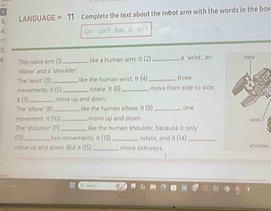 LANGUAGE » 11 Complete the text about the robot arm with the words in the box 
can can't has is isn't 
^ This robot arm (1)_ like a human arm. It (2) _a 'wrist’, an 
'elbow' and a 'shoulder'. 
The ‘wrist’ (3) _like the human wrist. It (4)_ three 
movements. 1C _rotate. It (6)_ move from side to side. 
it (7)_ move up and down. 
The ‘elbow' (8)_ like the human elbow. It (9) _one 
moverent. It (10)_ move up and down. 
The 'shoulder' (11) _like the human shoulder, because it only 
(2)_ two movements. It (13 _rotate, and it (14)_ 
move up and down. But it (15)_ move sideways. 
shoulder .