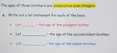 The ages of three brothers are consecutive even integers. 
a. Write out a let statement for each of the boys. 
Le1 _= the age of the youngest bother 
Let _= the age of the second oldest brother 
Let_ = the age of the oldest brother