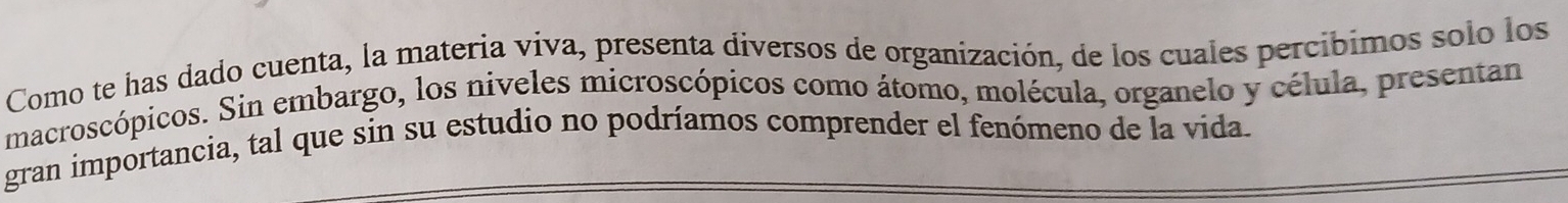 Como te has dado cuenta, la materia viva, presenta diversos de organización, de los cuales percíbimos solo los 
macroscópicos. Sin embargo, los niveles microscópicos como átomo, molécula, organelo y célula, presentan 
gran importancia, tal que sin su estudio no podríamos comprender el fenómeno de la vida.