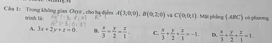 Trong không gian Oxyz , cho bạ địểm A(3;0;0), B(0;2;0) và C(0;0;1) Mặt phẳng (ABC) có phương
trình là:
A. 3x+2y+z=0. B.  x/3 = y/2 = z/1 . C.  x/3 + y/2 + z/1 =-1. D.  x/3 + y/2 + z/1 =1.