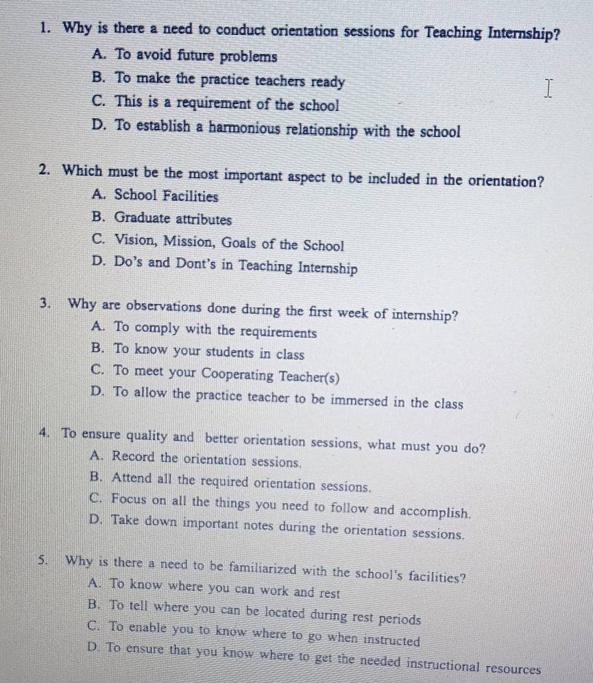 Why is there a need to conduct orientation sessions for Teaching Internship?
A. To avoid future problems
B. To make the practice teachers ready
C. This is a requirement of the school
D. To establish a harmonious relationship with the school
2. Which must be the most important aspect to be included in the orientation?
A. School Facilities
B. Graduate attributes
C. Vision, Mission, Goals of the School
D. Do’s and Dont's in Teaching Internship
3. Why are observations done during the first week of internship?
A. To comply with the requirements
B. To know your students in class
C. To meet your Cooperating Teacher(s)
D. To allow the practice teacher to be immersed in the class
4. To ensure quality and better orientation sessions, what must you do?
A. Record the orientation sessions.
B. Attend all the required orientation sessions.
C. Focus on all the things you need to follow and accomplish.
D. Take down important notes during the orientation sessions.
5. Why is there a need to be familiarized with the school's facilities?
A. To know where you can work and rest
B. To tell where you can be located during rest periods
C. To enable you to know where to go when instructed
D. To ensure that you know where to get the needed instructional resources