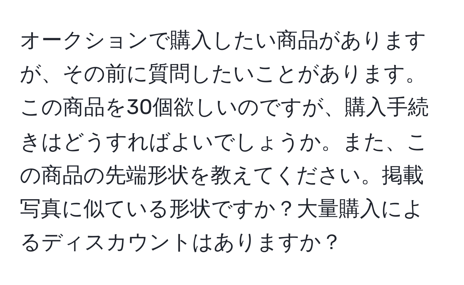 オークションで購入したい商品がありますが、その前に質問したいことがあります。この商品を30個欲しいのですが、購入手続きはどうすればよいでしょうか。また、この商品の先端形状を教えてください。掲載写真に似ている形状ですか？大量購入によるディスカウントはありますか？