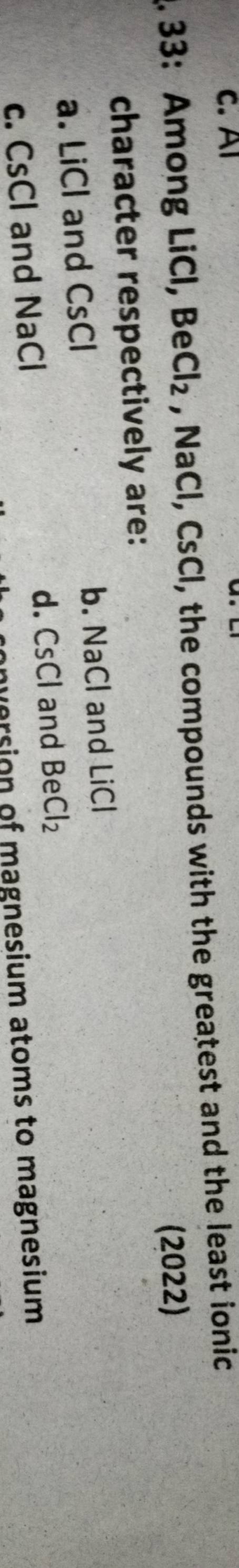 c. Al
. 33: Among LiCl, Be Cl_2 , NaCl, CsCl, the compounds with the greatest and the least ionic
(2022)
character respectively are:
a. LiCl and CsCl b. NaCl and LiCl
d. CsCl and
c. CsCl and NaCl BeCl_2
onversion of magnesium atoms to magnesium