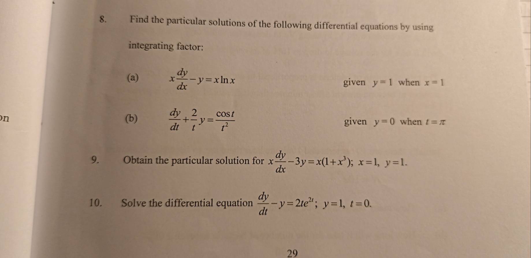 Find the particular solutions of the following differential equations by using 
integrating factor: 
(a) x dy/dx -y=xln x y=1 when x=1
given 
n (b)  dy/dt + 2/t y= cos t/t^2  when t=π
given y=0
9. Obtain the particular solution for x dy/dx -3y=x(1+x^3); x=1, y=1. 
10. Solve the differential equation  dy/dt -y=2te^(2t); y=1, t=0. 
29