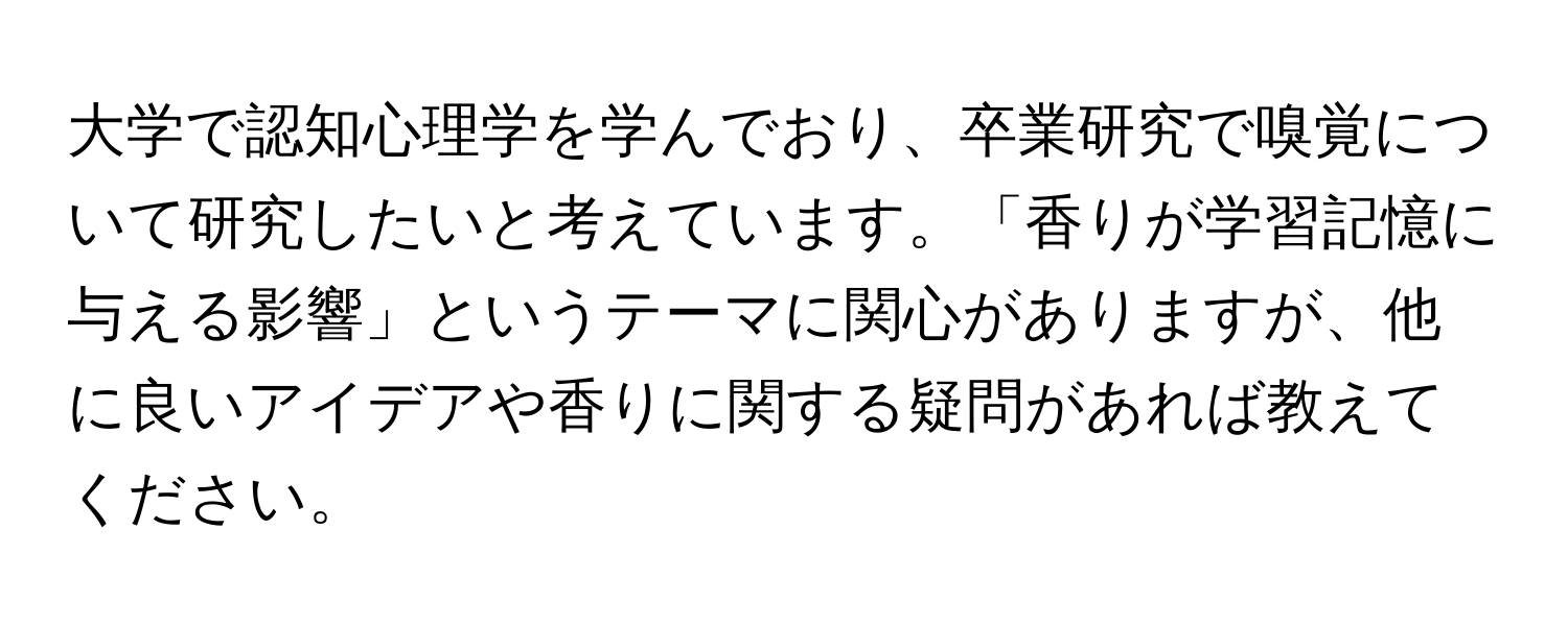 大学で認知心理学を学んでおり、卒業研究で嗅覚について研究したいと考えています。「香りが学習記憶に与える影響」というテーマに関心がありますが、他に良いアイデアや香りに関する疑問があれば教えてください。