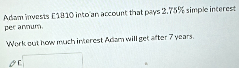 Adam invests £1810 into an account that pays 2.75% simple interest 
per annum. 
Work out how much interest Adam will get after 7 years.
£ □