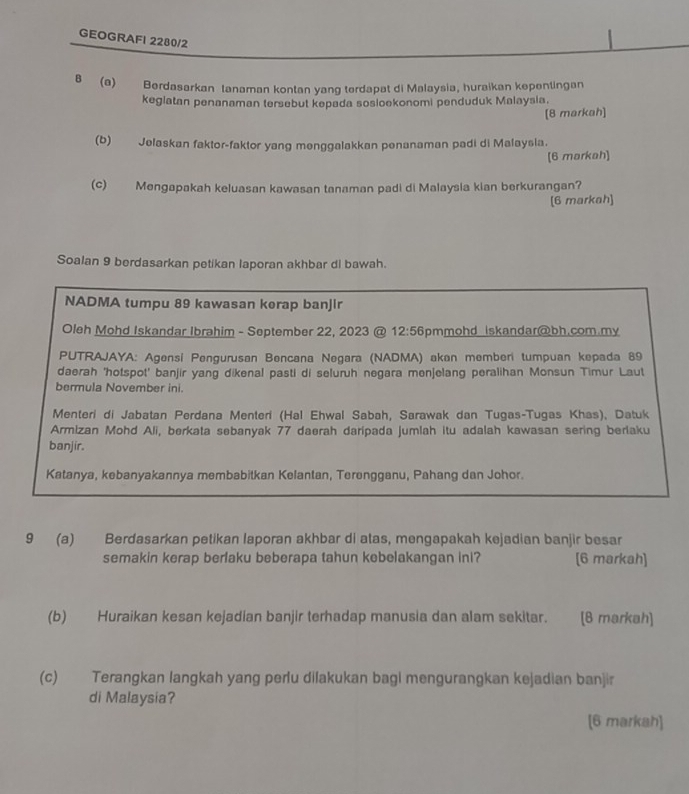 GEOGRAFI 2280/2
8 (a) Berdasarkan tanaman kontan yang terdapat di Malaysia, huraikan kepentingan
keglatan penanaman tersebut kepada sosioekonomi penduduk Malaysia.
[8 markah]
(b) Jelaskan faktor-faktor yang menggalakkan penanaman padi di Malaysia.
[6 markah]
(c) Mengapakah keluasan kawasan tanaman padi di Malaysia kian berkurangan?
[6 markah]
Soalan 9 berdasarkan petikan laporan akhbar di bawah.
NADMA tumpu 89 kawasan kerap banjir
Oleh Mohd Iskandar Ibrahim - September 22, 2023 @ 12:56 pmmohd iskandar@bh.com.my
PUTRAJAYA: Agensí Pengurusan Bencana Negara (NADMA) akan memberi tumpuan kepada 89
daerah 'hotspot' banjir yang dikenal pasti di seluruh negara menjelang peralihan Monsun Timur Laut
bermula November ini.
Menteri di Jabatan Perdana Menteri (Hal Ehwal Sabah, Sarawak dan Tugas-Tugas Khas). Datuk
Armizan Mohd Ali, berkata sebanyak 77 daerah daripada jumlah itu adalah kawasan sering berlaku
banjir.
Katanya, kebanyakannya membabitkan Kelantan, Terengganu, Pahang dan Johor.
9 (a) Berdasarkan petikan laporan akhbar di atas, mengapakah kejadian banjir besar
semakin kerap berlaku beberapa tahun kebelakangan ini? [6 markah]
(b) Huraikan kesan kejadian banjir terhadap manusia dan alam sekitar. [8 markah]
(c) Terangkan langkah yang perlu dilakukan bagi mengurangkan kejadian banjir
di Malaysia?
[6 markah]