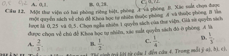 A. 0, 1. B. 0, 28. C、 0,72.
Câu 12. Một thư viện có hai phòng riêng biệt, phòng A và phòng B. Xác suất chọn được
một quyền sách về chủ đề Khoa học tự nhiên thuộc phòng A và thuộc phòng B lần
lượt là 0,25 và 0,5. Chọn ngẫu nhiên 1 quyền sách của thư viện. Giả sử quyền sách
được chọn về chủ đề Khoa học tự nhiên, xác suất quyễn sách đó ở phòng A là
A.  2/3 .  1/2 . 
B.
C.  1/4 .
D.  1/3 . 
Thí sinh trả lời từ câu 1 đến câu 4. Trong mỗi ý a), b), c),