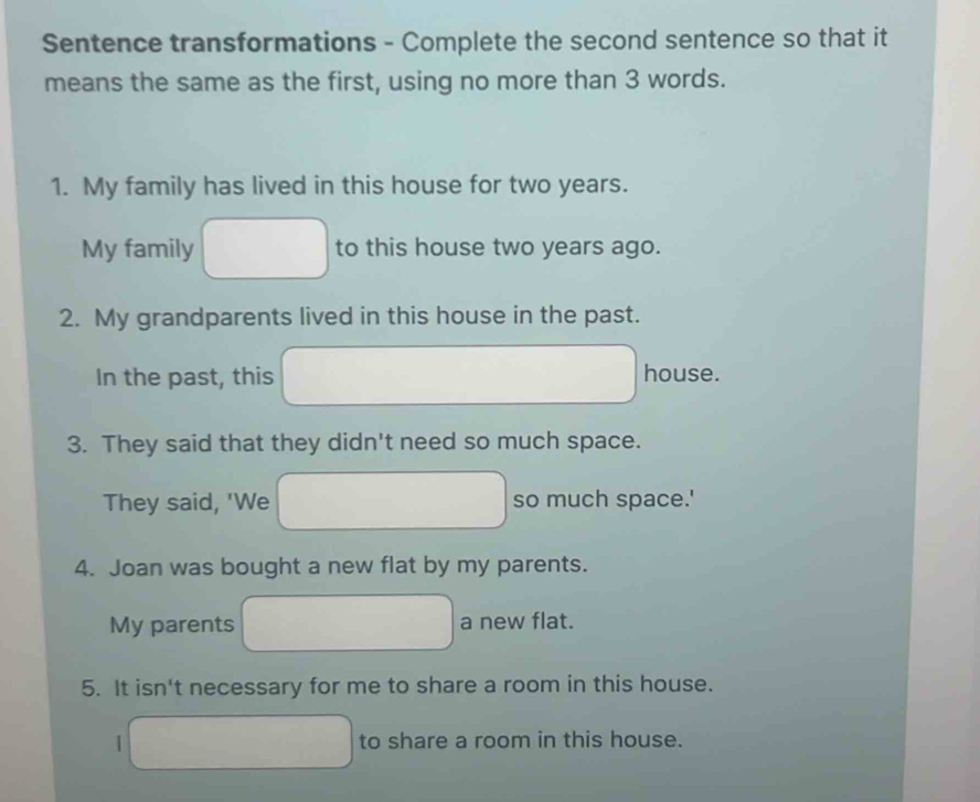 Sentence transformations - Complete the second sentence so that it 
means the same as the first, using no more than 3 words. 
1. My family has lived in this house for two years. 
My family to this house two years ago. 
2. My grandparents lived in this house in the past. 
In the past, this house. 
3. They said that they didn't need so much space. 
They said, 'We so much space.' 
4. Joan was bought a new flat by my parents. 
My parents a new flat. 
5. It isn't necessary for me to share a room in this house. 
to share a room in this house.