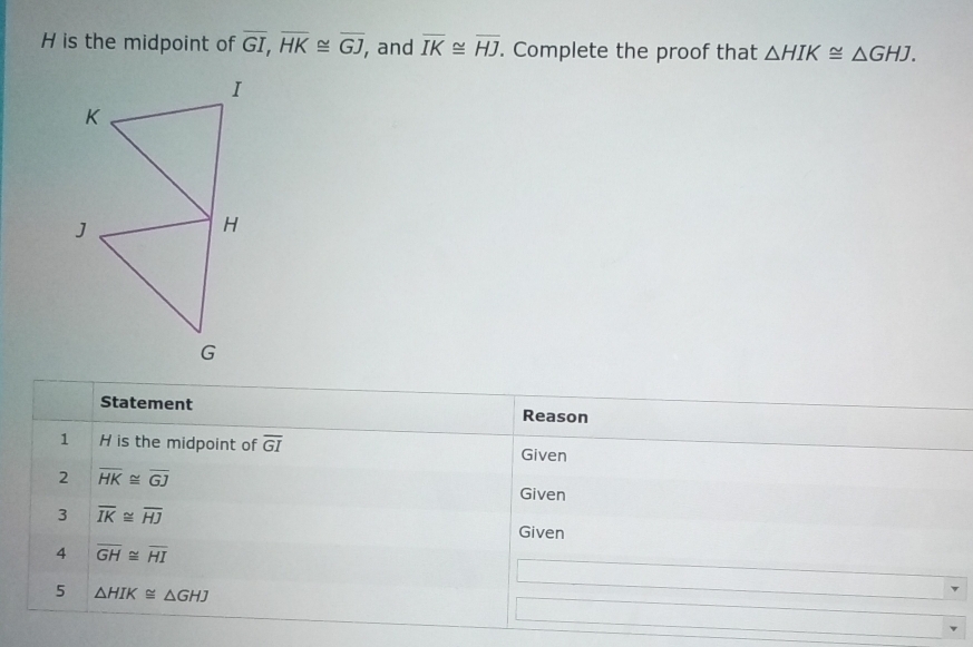 H is the midpoint of overline GI, overline HK≌ overline GJ , and overline IK≌ overline HJ. Complete the proof that △ HIK≌ △ GHJ. 
Statement Reason 
1 H is the midpoint of overline GI Given 
2 overline HK≌ overline GJ
Given 
3 overline IK≌ overline HJ
Given 
4 overline GH≌ overline HI
5 △ HIK≌ △ GHJ