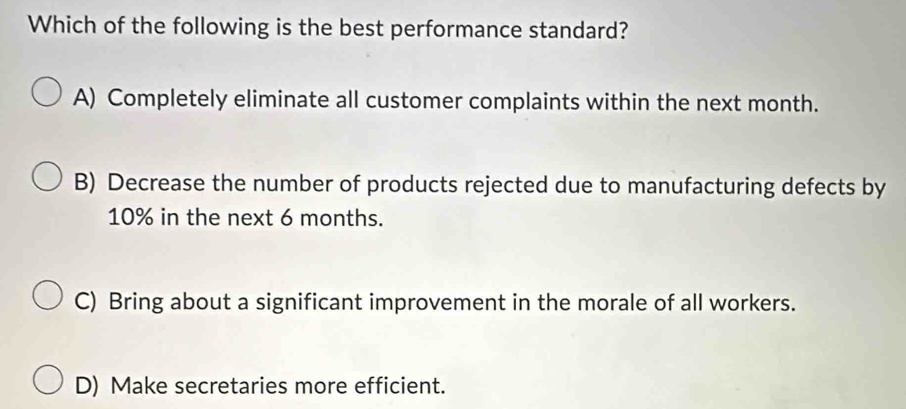 Which of the following is the best performance standard?
A) Completely eliminate all customer complaints within the next month.
B) Decrease the number of products rejected due to manufacturing defects by
10% in the next 6 months.
C) Bring about a significant improvement in the morale of all workers.
D) Make secretaries more efficient.