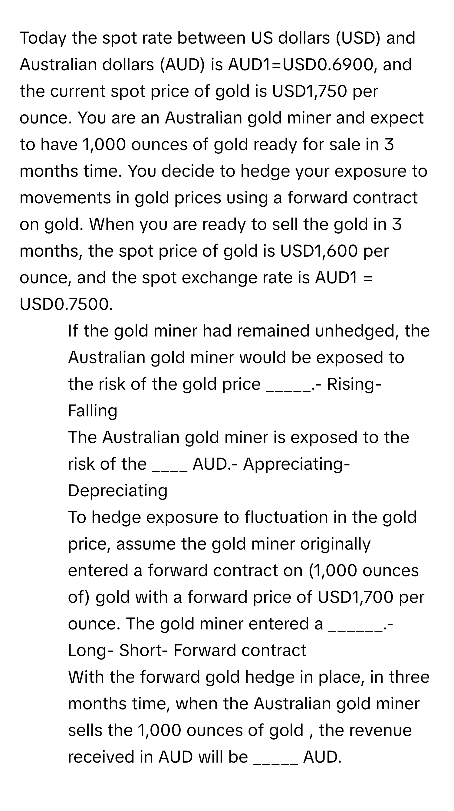 Today the spot rate between US dollars (USD) and Australian dollars (AUD) is AUD1=USD0.6900, and the current spot price of gold is USD1,750 per ounce. You are an Australian gold miner and expect to have 1,000 ounces of gold ready for sale in 3 months time. You decide to hedge your exposure to movements in gold prices using a forward contract on gold. When you are ready to sell the gold in 3 months, the spot price of gold is USD1,600 per ounce, and the spot exchange rate is AUD1 = USD0.7500.

1. If the gold miner had remained unhedged, the Australian gold miner would be exposed to the risk of the gold price _____.- Rising- Falling
2. The Australian gold miner is exposed to the risk of the ____ AUD.- Appreciating- Depreciating
3. To hedge exposure to fluctuation in the gold price, assume the gold miner originally entered a forward contract on (1,000 ounces of) gold with a forward price of USD1,700 per ounce. The gold miner entered a ______.- Long- Short- Forward contract
4. With the forward gold hedge in place, in three months time, when the Australian gold miner sells the 1,000 ounces of gold , the revenue received in AUD will be _____ AUD.