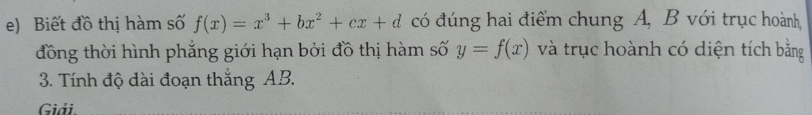 Biết đồ thị hàm số f(x)=x^3+bx^2+cx+d có đúng hai điểm chung A, B với trục hoành, 
đồng thời hình phẳng giới hạn bởi đồ thị hàm số y=f(x) và trục hoành có diện tích bằng 
3. Tính độ dài đoạn thắng AB. 
Giải