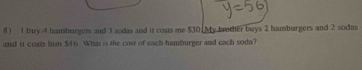 buy 4 hamburgers and 3 sodas and it costs me $30. My brother buys 2 hamburgers and 2 sodas 
and it costs him $16 What is the cost of each hamburger and each soda?