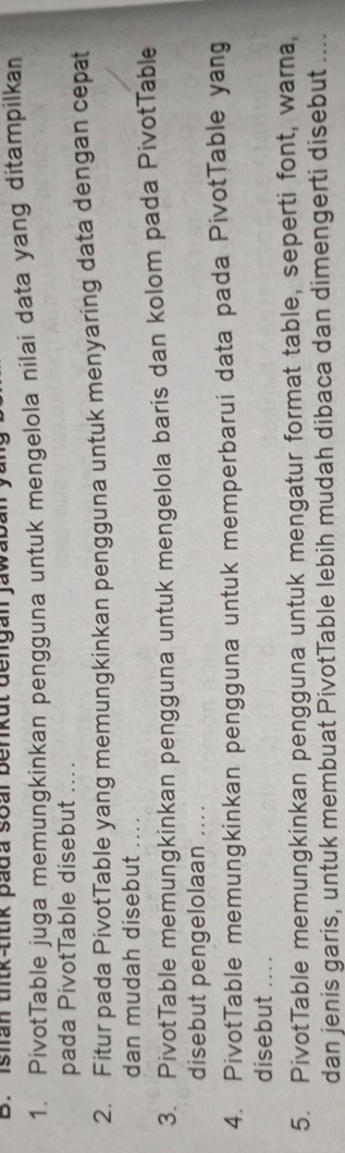 Ishan thtk-titik pada soal benkut dengan jawaban y 
1. PivotTable juga memungkinkan pengguna untuk mengelola nilai data yang ditampilkan 
pada PivotTable disebut .... 
2. Fitur pada PivotTable yang memungkinkan pengguna untuk menyaring data dengan cepat 
dan mudah disebut .... 
3. PivotTable memungkinkan pengguna untuk mengelola baris dan kolom pada PivotTable 
disebut pengelolaan .... 
4. PivotTable memungkinkan pengguna untuk memperbarui data pada PivotTable yang 
disebut ... . 
5. PivotTable memungkinkan pengguna untuk mengatur format table, seperti font, warna, 
dan jenis garis, untuk membuat PivotTable lebih mudah dibaca dan dimengerti disebut ....