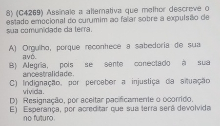 (C4269) Assinale a alternativa que melhor descreve o
estado emocional do curumim ao falar sobre a expulsão de
sua comunidade da terra.
A) Orgulho, porque reconhece a sabedoria de sua
avó.
B) Alegria, pois se sente conectado à sua
ancestralidade.
C) Indignação, por perceber a injustiça da situação
vivida.
D) Resignação, por aceitar pacificamente o ocorrido.
E) Esperança, por acreditar que sua terra será devolvida
no futuro.