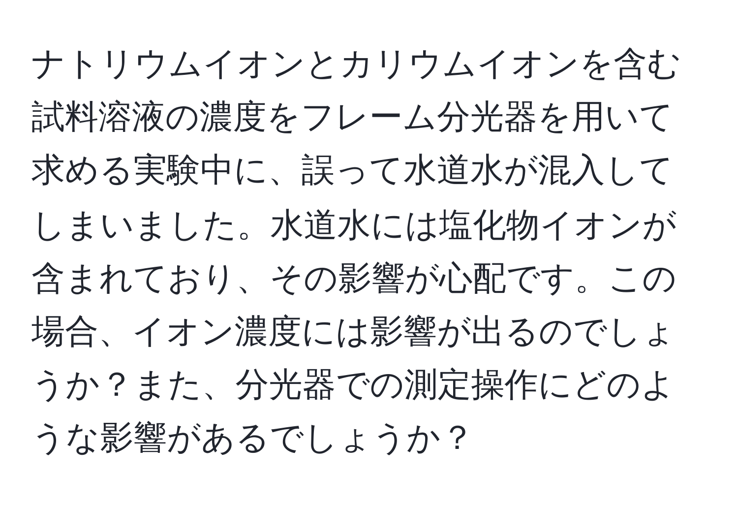 ナトリウムイオンとカリウムイオンを含む試料溶液の濃度をフレーム分光器を用いて求める実験中に、誤って水道水が混入してしまいました。水道水には塩化物イオンが含まれており、その影響が心配です。この場合、イオン濃度には影響が出るのでしょうか？また、分光器での測定操作にどのような影響があるでしょうか？