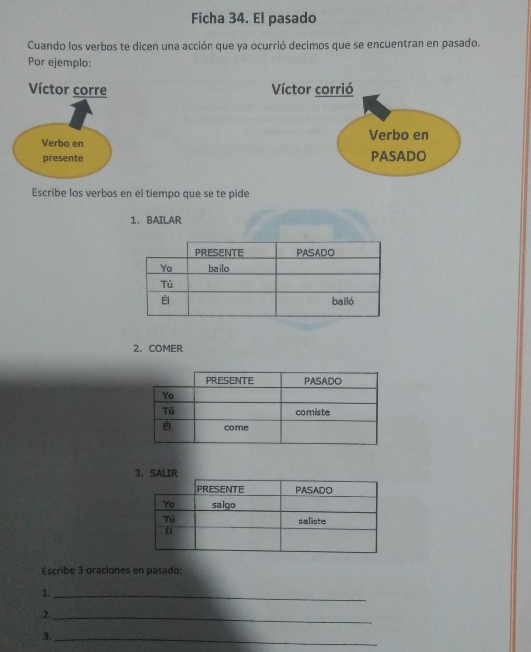 Ficha 34. El pasado 
Cuando los verbos te dicen una acción que ya ocurrió decimos que se encuentran en pasado. 
Por ejemplo: 
Víctor corre Víctor corrió 
Verbo en 
Verbo en 
presente PASADO 
Escribe los verbos en el tiempo que se te pide 
1. BAILAR 
2. COMER 
Escribe 3 oraciones en pasado: 
1._ 
2._ 
3._