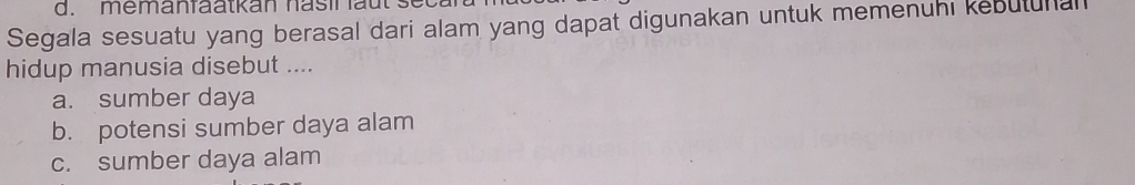 mem a n fa a t kan h a s i l l t 
Segala sesuatu yang berasal dari alam yang dapat digunakan untuk memenuhi kebutunal
hidup manusia disebut ....
a. sumber daya
b. potensi sumber daya alam
c. sumber daya alam