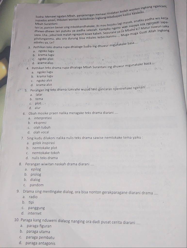 Sudra: Menawi ngaten Mbah, panjenengan menawi tindakan kedah wonten ingkang ngancani
supados aman, mboten wonten kedadosan İngkang mbebayani kados kalawau.
Iya te. bancen bener sing mbokkandhakake. Iki mau bojoku lagi masak, anakku padha wis kerja
Mbah Surantani:
dhewe-dhewe lan putuku ya padha sekolah. Karepku ngono wae supaya ora ngrepoti sapa
sapa. Lha.iebu! kok malah ngrepoti kowe kabeh. Sepurane ya Le Mbahe ki? Matur nuwun saka
pitulunganmu, aku ora durung bisa mbales kebecikanmu..., Muga-muga Gusti Allah ingkang
mbales ya, Le?
3. Pethikan teks drama rupa dhialoge Sudra ing dhuwur migunakake basa....
a. ngoko lugu
b. krama lugu
c. ngoko alus
d. krama alus
4. Pethikan teks drama rupa dhialoge Mbah Surantani ing dhuwur migunakake basa....
a. ngoko lugu
b. krama lugu
c. ngoko alus
d. krama alus
5. Perangan ing teks drama lumrahe wujud teks gancaran njlentrehake ngenani ....
a latar
b. tema
c. plot
d. alur
6. Obah mosike praen nalika meragake teks drama diarani ....
a. interpretasi
b. ekspresi
c. olah tubuh
d. olah vocal
7. Sing kudu dilakoni nalika nulis teks drama sawise nemtokake tema yaiku :
a. golek inspirasi
b. nemtokake plot
c. nemtokake tokoh
d. nulis teks drama
8. Perangan wiwitan naskah drama diarani ....
a. epilog
b. prolog
b. dialog
c. pandom
9. Drama sing mentingake dialog, ora bisa nonton gerakparagane diarani drama ....
a. radio
b. tipi
c. panggung
d. internet
10. Paraga kang nduweni dialaog nanging ora dadi pusat cerita diarani ....
a. paraga figuran
b. paraga utama
c. paraga pembatu
d. paraga antagonis