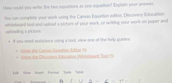 Hew could you write the two equations as one equation? Explain your answer. 
You can complete your work using the Canvas Equation editor, Discovery Education 
whiteboard tool and upload a picture of your work, or writing your work on paper and 
uploading a picture. 
If you need assistance using a tool, view one of the help guides: 
Usina the Canvas Equation Editor 
Using the Discovery Education Whiteboard Tool 
Edit View Insert Format Tools Table 
Parairaph B T U A