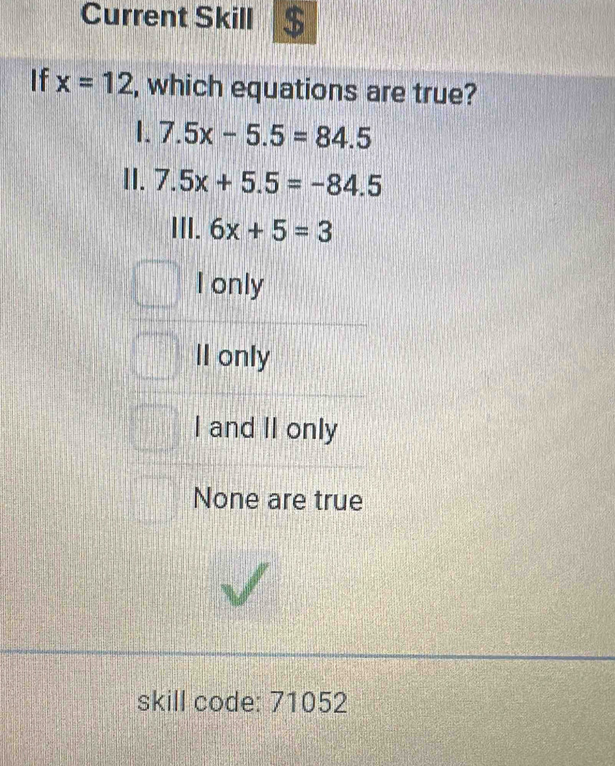 Current Skill $
If x=12 , which equations are true?
1. 7.5x-5.5=84.5
II. 7.5x+5.5=-84.5
III. 6x+5=3
I only
Il only
I and II only
None are true
skill code: 71052