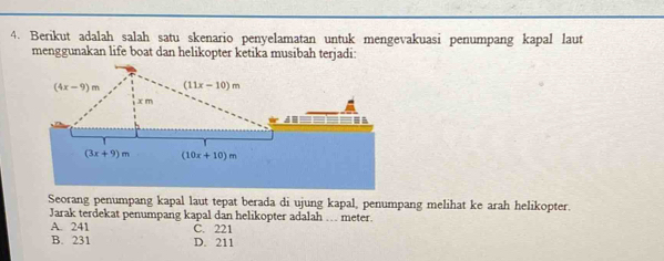 Berikut adalah salah satu skenario penyelamatan untuk mengevakuasi penumpang kapal laut
menggunakan life boat dan helikopter ketika musibah terjadi:
Seorang penumpang kapal laut tepat berada di ujung kapal, penumpang melihat ke arah helikopter.
Jarak terdekat penumpang kapal dan helikopter adalah … meter.
A. 241 C. 221
B. 231 D. 211