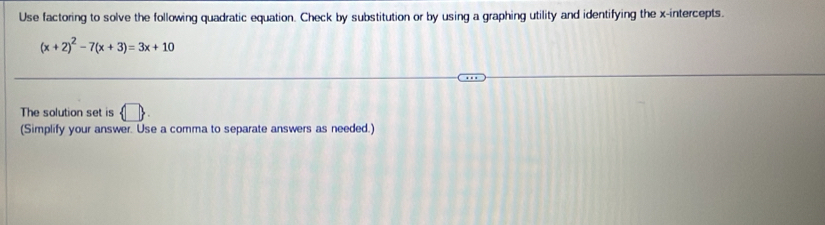 Use factoring to solve the following quadratic equation. Check by substitution or by using a graphing utility and identifying the x-intercepts.
(x+2)^2-7(x+3)=3x+10
The solution set is  □ 
(Simplify your answer. Use a comma to separate answers as needed.)