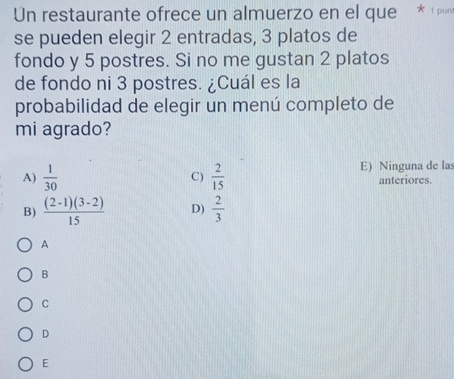 Un restaurante ofrece un almuerzo en el que * 1 
se pueden elegir 2 entradas, 3 platos de
fondo y 5 postres. Si no me gustan 2 platos
de fondo ni 3 postres. ¿Cuál es la
probabilidad de elegir un menú completo de
mi agrado?
E) Ninguna de las
A)  1/30  C)  2/15  anteriores.
B)  ((2-1)(3-2))/15   2/3 
D)
A
B
C
D
E