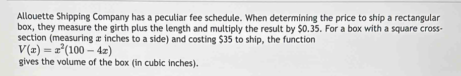 Allouette Shipping Company has a peculiar fee schedule. When determining the price to ship a rectangular 
box, they measure the girth plus the length and multiply the result by $0.35. For a box with a square cross- 
section (measuring x inches to a side) and costing $35 to ship, the function
V(x)=x^2(100-4x)
gives the volume of the box (in cubic inches).