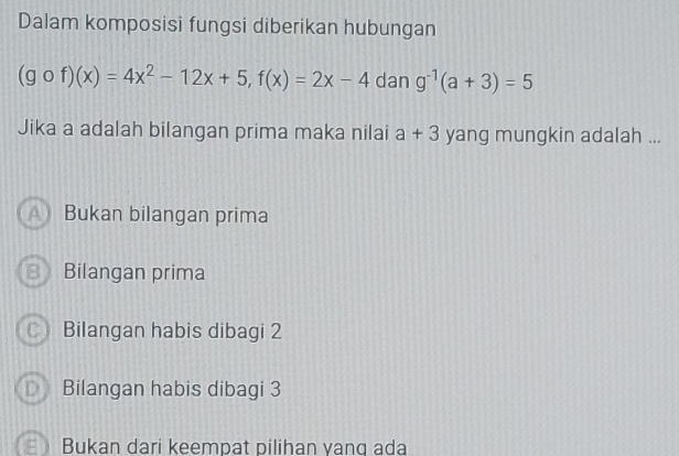 Dalam komposisi fungsi diberikan hubungan
(gof)(x)=4x^2-12x+5, f(x)=2x-4 dan g^(-1)(a+3)=5
Jika a adalah bilangan prima maka nilai a+3 yang mungkin adalah ...
A ) Bukan bilangan prima
Bilangan prima
○ Bilangan habis dibagi 2
D Bilangan habis dibagi 3
E Bukan dari keempat pilihan yang ada