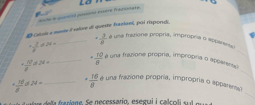 La 
Anche le quantità possono essere frazionate. 
D Calcola a mente il valore di queste frazioni, poi rispondi. 
_ 
_.  3/8  è una frazione propria, impropria o apparente?
 3/8  di 24=
_ 
.  10/8  di 24= _
 10/8  é una frazione propria, impropria o apparente? 
_
 16/8  di 24= _
 16/8  èé una frazione propria, impropria o apparente? 
vaere della frazione. Se necessario, esegui i calcoli sul qu