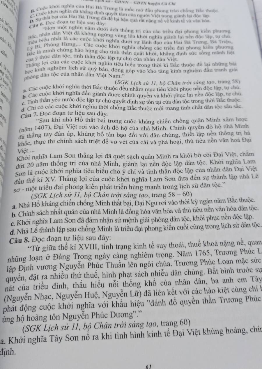 Lịch sử - GDNN - GDTX huyện Cũ Chỉ
iêu né B. Cuộc khởi nghĩa của Hai Bà Trưng là mốc mở đầu phong trào chống Bắc thuộc.
C. Cuộc khởi nghĩa đã khẳng định quyết tâm của người Việt trong giành lại độc lập
D. Sự thất bại của Hai Bà Trưng đã để lại hậu quả rất nặng nề về kinh tế và văn hóa
à Min Câu 6. Đọc đoạn tư liệu sau đây
''Hơn một nghìn năm dưới ách thống trị của các triều đại phong kiến phương
Bắc, nhân dân Việt đã không ngừng vùng lên khởi nghĩa giành lại nền độc lập, tự chủ
àn kè
Tiểu biểu nhất là các cuộc khởi nghĩa dưới sự lãnh đao của Hai Bà Trưng. Bà Triệu
Lý Bỉ, Phùng Hưng,... Các cuộc khởi nghĩa chống các triều đại phong kiến phương
F Bắc là mình chứng hào hùng cho tinh thần quật khởi, khăng định sức sống mãnh liệt
của ý thức dân tộc, tinh thần độc lập tự chủ của nhân dân Việt.
Thắng lợi của các cuộc khởi nghĩa tiểu biểu trong thời kì Bắc thuộc để lại những bài
học kinh nghiệm lịch sử quý báu, đóng góp vào kho tàng kinh nghiệm đầu tranh giải
g  phòng dân tộc của nhân dân Việt Nam.''
3 é (SGK Lịch sử 11, bộ Chân trời sáng tạo, trang 58)
é á. Các cuộc khởi nghĩa thời Bắc thuộc đều nhằm mục tiêu khôi phục nên độc lập, tự chú
b. Các cuộc khởi nghĩa đều giành được chính quyền và khôi phục lại nền độc lập, tự chủ
3 e. Tính thần yêu nước độc lập tự chủ quyết định sự tồn tại của dân tộc trong thời Bắc thuộc
1 d. Chi có các cuộc khởi nghĩa thời chống Bắc thuộc mới mang tính chất dân tộc sâu sắc
Câu 7. Đọc đoạn tư liệu sau đây.
'Sau khi nhà Hồ thất bại trong cuộc kháng chiến chống quận Minh xâm lược
(năm 1407), Đại Việt rơi vào ách đô hộ của nhà Minh. Chính quyền độ hộ nhà Minh
đã thăng tay đàn áp, khủng bố tản bạo đối với dân chúng, thiết lập nền thống trị hà
a khác, thực thi chính sách triệt đề vợ vét của cải và phá hoại, thủ tiểu nền văn hoa Đại
a Việt....
Khởi nghĩa Lam Sơn thắng lợi đã quét sạch quân Minh ra khỏi bờ cõi Đại Việt, chẩm
dứt 20 năm thống trị của nhà Minh, giành lại nền độc lập dân tộc. Khởi nghĩa Lam
Sơn là cuộc khởi nghĩa tiêu biểu cho ý chí và tinh thần độc lập của nhân dân Đại Việt
đầu thế ki XV. Thắng lợi của cuộc khởi nghĩa Lam Sơn đưa đến sự thành lập nhà Lê
sơ - một triều đại phong kiến phát triển hùng mạnh trong lịch sử dân tộc.''
(SGK Lịch sử 11, bộ Chân trời sáng tạo, trang 58 - 60)
a. Nhà Hồ kháng chiến chống Minh thất bại, Đại Ngu rời vào thời kỳ ngàn năm Bắc thuộc.
b. Chính sách nhất quán của nhà Minh là đồng hóa văn hóa và thủ tiêu nền văn hóa dân tộc.
c. Khởi nghĩa Lam Sơn đã đảm nhận sứ mệnh giải phóng dân tộc, khôi phục nền độc lập.
d. Nhà Lê thành lập sau chống Minh là triều đại phong kiến cuối cùng trong lịch sử dân tộc.
Câu 8. Đọc đoạn tự liệu sau đây:
“Từ giữa thế kỉ XVIII, tỉnh trạng kinh tế suy thoái, thuế khoá nặng nề, quan
nhũng loạn ở Đàng Trong ngày càng nghiêm trọng. Năm 1765, Trương Phúc L
lập Định vương Nguyễn Phúc Thuần lên ngôi chúa. Trương Phúc Loan mặc sức
đuyền, đặt ra nhiều thứ thuế, hình phạt sách nhiễu dân chúng. Bất bình trước sự
nát của triều đình, thấu hiều nỗi thống khổ của nhân dân, ba anh em Tây
(Nguyễn Nhạc, Nguyễn Huệ, Nguyễn Lữ) đã liên kết với các hào kiệt cùng chí h
phát động cuộc khởi nghĩa với khẩu hiệu "đánh đồ quyền thần Trương Phúc
ủng hộ hoàng tôn Nguyễn Phúc Dương".''
(SGK Lịch sử 11, bộ Chân trời sáng tạo, trang 60)
a. Khởi nghĩa Tây Sơn nổ ra khi tình hình kinh tế Đại Việt khủng hoảng, chín
định.
61