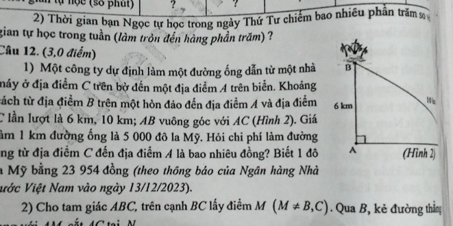 lự nộc (số phút) ? ? 
2) Thời gian bạn Ngọc tự học trong ngày Thứ Tư chiếm bao nhiều phần trăm sơ 
gian tự học trong tuần (làm tròn đến hàng phần trăm) ? 
Câu 12. (3,0 điểm) 
1) Một công ty dự định làm một đường ống dẫn từ một nhà 
máy ở địa điểm C trên bờ đến một địa điểm A trên biển. Khoảng 
tách từ địa điểm B trên một hòn đảo đến địa điểm A và địa điểm 
C lần lượt là 6 km, 10 km; AB vuông góc với AC (Hình 2). Giá 
àm 1 km đường ống là 5 000 đô la Mỹ. Hỏi chi phí làm đường 
ng từ địa điểm C đến địa điểm A là bao nhiêu đồng? Biết 1 đô 
à Mỹ bằng 23 954 đồng (theo thông báo của Ngân hàng Nhà 
Vước Việt Nam vào ngày 13/12/2023). 
2) Cho tam giác ABC, trên cạnh BC lấy điểm M(M!= B,C). Qua B, kẻ đường thắng