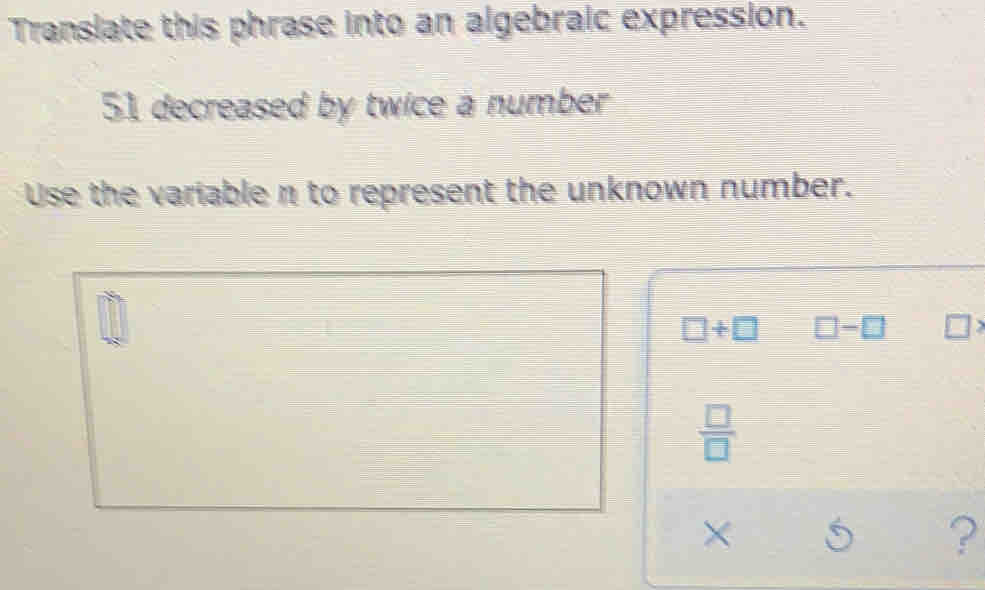 Translate this phrase into an algebraic expression.
51 decreased by twice a number
Use the variable n to represent the unknown number.
+
×
?