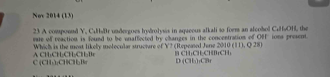 Nov 2014 (13)
23 A compound Y, C₆H₉Br undergoes hydrolysis in aqueous alkali to form an alcohol C₄H₅OH, the
rate of reaction is found to be unaffected by changes in the concentration of OHions present.
Which is the most likely molecular structure of Y? (Repeated June 2010 (11), Q 28)
A CH₃CH₂CH₂CH₂Br B CH₃CH₂CHBrCH₃
C (CH₃) ₂CHCH₂Br D (CH₃) ₃CBr