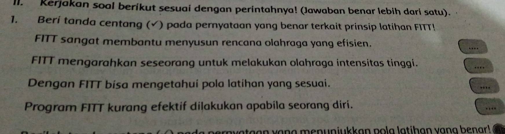 Kerjakan soal beríkut sesuai dengan perintahnya! (Jawaban benar lebih darí satu). 
1. Beri tanda centang (√) pada pernyataan yang benar terkait prinsip latihan FITT! 
FITT sangat membantu menyusun rencana olahraga yang efisien. 
_ 
FITT mengarahkan seseorang untuk melakukan olahraga intensitas tinggi. 
_ 
Dengan FITT bisa mengetahuí pola latihan yang sesuai. ... 
Program FITT kurang efektif dilakukan apabila seorang diri. 
.. 
rayataan vang menuniukkan pola latihan vang benar!