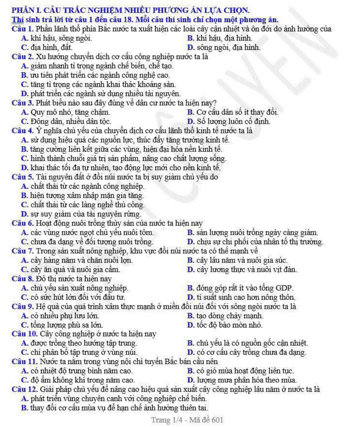 PHÂN I. CÂU TRẢC NGHIỆM NHIÊU PHƯơNG ÁN LựA ChọN.
Thí sinh trả lời từ câu 1 đến câu 18. Mỗi câu thí sinh chỉ chọn một phương án.
Cầu 1. Phần lãnh thổ phía Bắc nước ta xuất hiện các loài cây cận nhiệt và ôn đới do ảnh hưởng của
A. khí hậu, sông ngòi. B. khí hậu, địa hình.
C. địa hình, đất. D. sông ngòi, địa hình.
Cầu 2. Xu hướng chuyển dịch cơ cấu cộng nghiệp nước ta là
A. giảm nhanh tỉ trọng ngành chế biển, chể tạo.
B ưu tiền phát triển các ngành công nghệ cao.
C. tăng tỉ trọng các ngành khai thác khoáng sản
D. phát triển các ngành sử dụng nhiều tài nguyên.
Câu 3. Phát biểu nào sau đây đúng về dân cư nước ta hiện nay?
A. Quy mô nhỏ, tăng chậm. B. Cơ cầu dân số ít thay đổi.
C. Đông dân, nhiều dân tộc. D. Số lượng luôn cổ định
Cầu 4. Ý nghĩa chủ yếu của chuyển dịch cơ cấu lãnh thổ kinh tế nước ta là
A. sử dụng hiệu quả các nguồn lực, thúc đầy tăng trưởng kinh tể.
B. tăng cường liên kết giữa các vùng, hiện đại hóa nền kinh tế.
C. hình thành chuỗi giá trị sản phẩm, nâng cao chất lượng sống.
D. khai thác tối đa tự nhiên, tạo động lực mới cho nền kinh tể.
Câu 5. Tài nguyên đất ở đồi núi nước ta bị suy giảm chủ yếu do
A. chất thải từ các ngành công nghiệp.
B. hiện tượng xâm nhập mặn gia tăng.
C. chất thải từ các làng nghê thủ công.
D. sự suy giảm của tài nguyên rừng.
Câu 6. Hoạt động nuôi trồng thủy sản của nước ta hiện nay
A. các vùng nước ngọt chủ yểu nuôi tôm B. sản lượng nuôi trồng ngày cảng giảm.
C. chưa đa dạng về đổi tượng nuôi trồng. D. chịu sự chi phối của nhân tổ thị trường.
Câu 7. Trong sản xuất nông nghiệp, khu vực đồi núi nước ta có thể mạnh về
A. cây hàng năm và chăn nuôi lợn. B. cây lâu năm và nuôi gia súc.
C. cây ăn quả và nuôi gia cầm. D. cây lương thực và nuôi vịt đàn.
Câu 8. Đô thị nước ta hiện nay
A. chủ yếu sản xuất nông nghiệp.  B. đóng góp rất ít vào tổng GDP.
C. có sức hút lớn đổi với đầu tư. D. tỉ suất sinh cao hơn nông thôn.
Câu 9. Hệ quả của quá trình xâm thực mạnh ở miền đồi núi đối với sông ngòi nước ta là
A. có nhiều phụ lưu lớn. B. tạo dòng chảy mạnh.
C. tổng lượng phù sa lớn. D. tốc độ bào mòn nhỏ.
Câu 10. Cây công nghiệp ở nước ta hiện nay
A. được trồng theo hướng tập trung.  B. chủ yểu là có nguồn gốc cận nhiệt.
C. chỉ phân bố tập trung ở vùng núi. D. có cơ cầu cây trồng chưa đa dạng.
Cầu 11. Nước ta nằm trong vùng nội chí tuyển Bắc bán cầu nên
A. có nhiệt độ trung bình năm cao. B. có gió mùa hoạt động liên tục.
C. độ ẩm không khí trong năm cao. D. lượng mưa phân hóa theo mùa.
Câu 12. Giải pháp chủ yểu để nâng cao hiệu quả sản xuất cây công nghiệp lâu năm ở nước ta là
A. phát triển vùng chuyên canh với công nghiệp chế biển.
B. thay đổi cơ cấu mùa vụ để hạn chế ảnh hưởng thiên tai.
Trang 1/4 - Mã đề 601