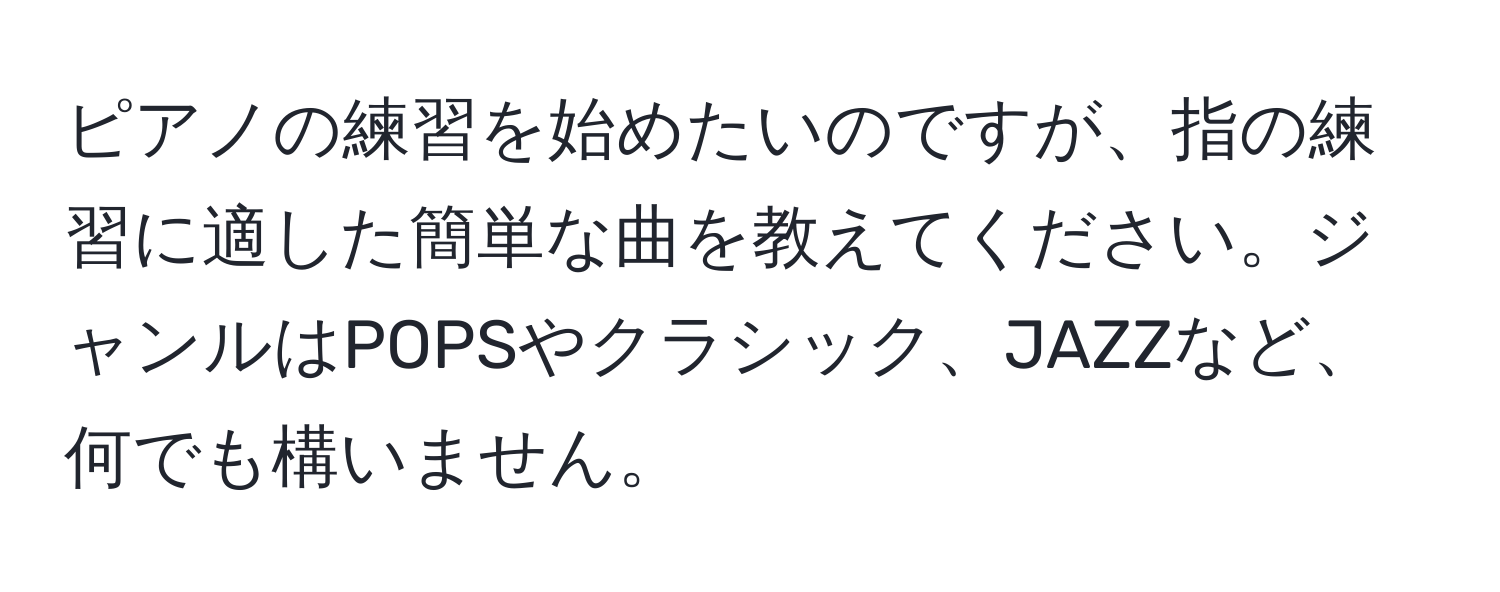 ピアノの練習を始めたいのですが、指の練習に適した簡単な曲を教えてください。ジャンルはPOPSやクラシック、JAZZなど、何でも構いません。