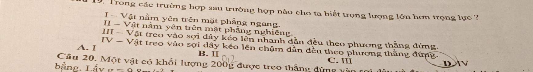 Trong các trường hợp sau trường hợp nào cho ta biết trọng lượng lớn hơn trọng lực ?
I-Va t nằm yên trên mặt phằng ngang.
II-V? t nằm yên trên mặt phằng nghiêng.
III-V ật treo vào sợi dây kéo lên nhanh dần đều theo phương thằng đứng.
IV-V Tật treo vào sợi dây kéo lên chậm dần đều theo phương thằng đứng.
A. I B. II
Câu 20. Một vật có khối lượng 200g được treo thẳng đứng vài C. III
D JV
bằng. Lấy sigma =0