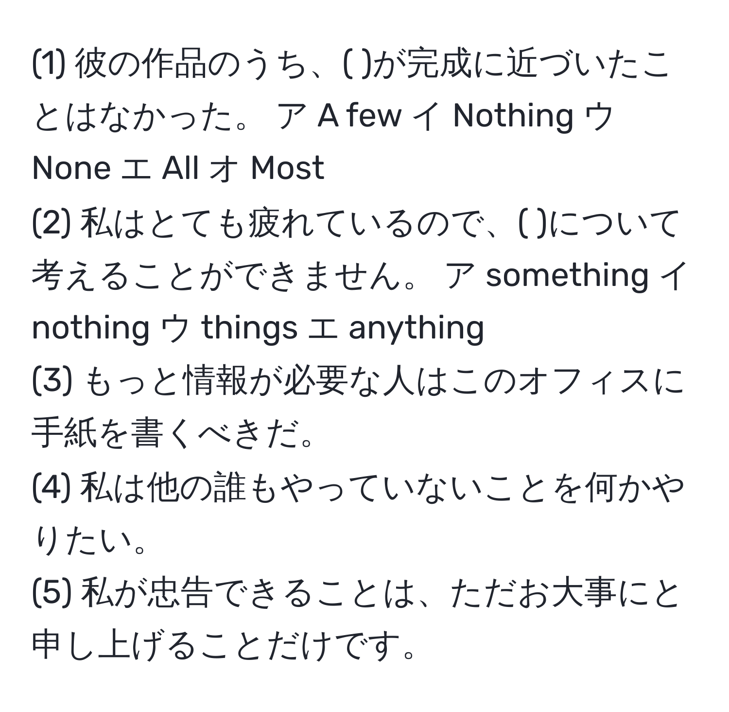 (1) 彼の作品のうち、( )が完成に近づいたことはなかった。 ア A few イ Nothing ウ None エ All オ Most  
(2) 私はとても疲れているので、( )について考えることができません。 ア something イ nothing ウ things エ anything  
(3) もっと情報が必要な人はこのオフィスに手紙を書くべきだ。  
(4) 私は他の誰もやっていないことを何かやりたい。  
(5) 私が忠告できることは、ただお大事にと申し上げることだけです。