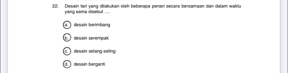 Desain tari yang dilakukan oleh beberapa penari secara bersamaan dan dalam waktu
yang sama disebut ....
a. desain berimbang
b. desain serempak
c. desain selang-seling
d. desain berganti