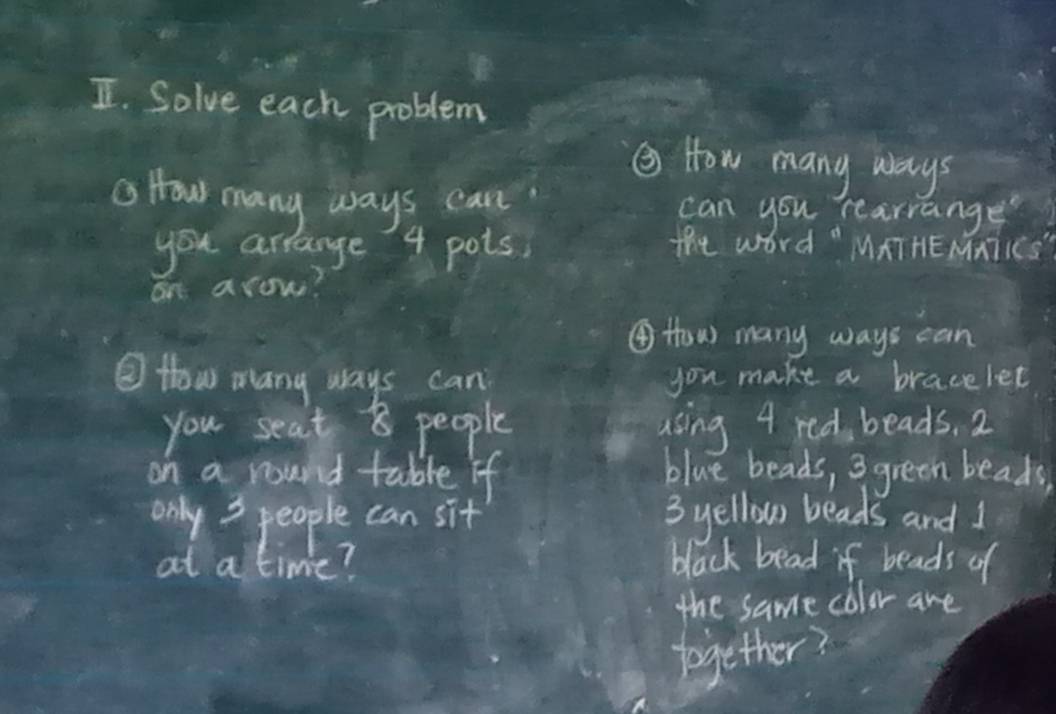 Solve each problem 
② How many ways 
a How many ways can can you rearrange 
you arrange' 4 pots, The word " MATHEMNTIES" 
on arow? 
④ How many ways can 
③ How many ways can you make a bracelet 
you seat 8 people using 4 red beads. 2
on a round table if blue beads, 3 green beads 
only 3 people can sit 3 yellow beads and 1
at a time? black bead if beads of 
the same color are 
together?