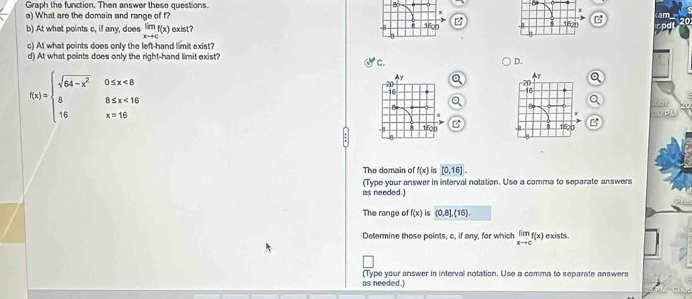 Graph the function. Then answer these questions. 80 
a) What are the domain and range of f? B m
B 
b) At what points c, if any, does limlimits _xto cf(x) exist? 
Do 
c) At what points does only the left-hand limit exist? 
d) At what points does only the right-hand limit exist? 
c. 
D.
f(x)=beginarrayl sqrt(64-x^2)0≤ x<8 88≤ x<16 16x=16endarray.
Q a 
Q 
Q snot 20 
1PM 
B 
The domain of f(x) is [0,16]. 
(Type your answer in interval notation. Use a comma to separate answers 
as needed.) 
The range of f(x) is (0,8], 16. 
Determine those points, c, if any, for which limlimits _xto cf(x) exists. 
(Type your answer in interval notation. Use a comma to separate answers 
as needed.)