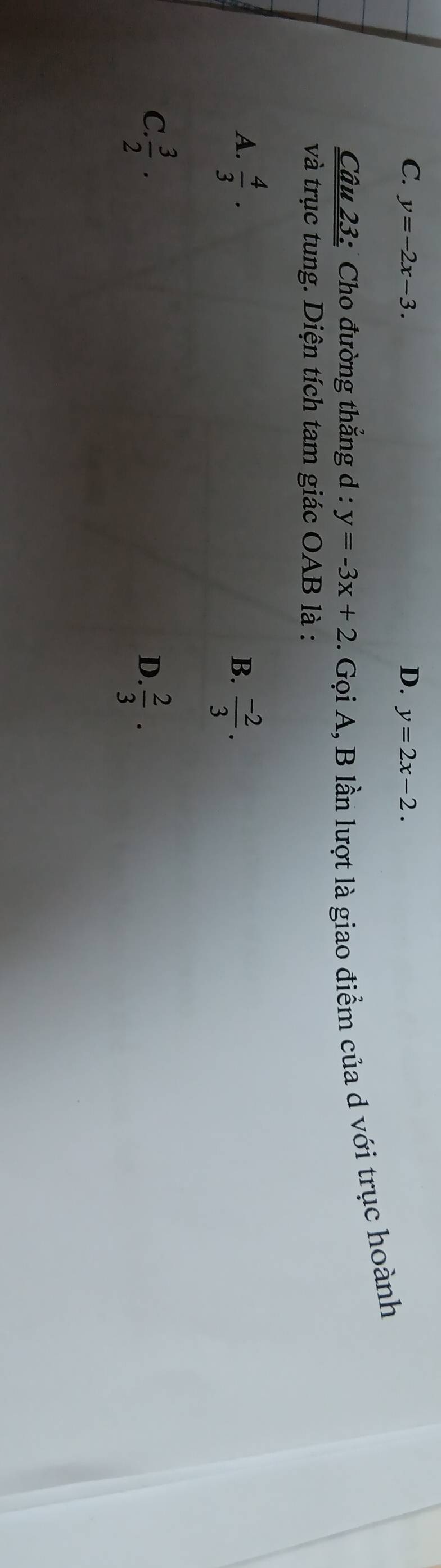 C. y=-2x-3. D. y=2x-2. 
Câu 23: Cho đường thẳng d : y=-3x+2. Gọi A, B lần lượt là giao điểm của d với trục hoành
và trục tung. Diện tích tam giác OAB là :
A.  4/3 ·
B.  (-2)/3 .
C  3/2 ·
D.  2/3 ·