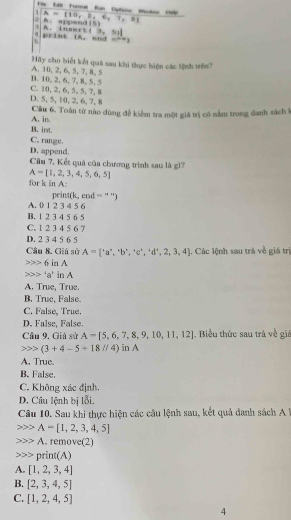 cho biết kết quả sau khi thực hiện các lệnh trên?
A. 10, 2, 6, 5, 7, 8, 5
B. 10, 2, 6, 7, 8, 5, 5
C. 10, 2, 6, 5, 5, 7, 8
D. 5, 5, 10, 2, 6, 7, 8
Câu 6. Toán tử nào dùng đề kiểm tra một giá trị có nằm trong danh sách k
A. in.
B. int.
C. range.
D. append.
Câu 7. Kết quả của chương trình sau là gì?
A=[1,2,3,4,5,6,5]
for k in A:
print(k, end =
A. 0 1 2 3 4 5 6
B. 1 2 3 4 5 6 5
C. 1 2 3 4 5 6 7
D. 2 3 4 5 6 5
Câu 8. Giả sử A=[^6a^,,^6b^,,^6c^,,^6d^,,2,3,4]. Các lệnh sau trả về giá trị
6inA
a’ in A
A. True, True.
B. True, False.
C. False, True.
D. False, False.
Câu 9. Giả sử A=[5,6,7,8,9,10,11,12]. Biểu thức sau trả về giá
(3+4-5+18//4) in A
A. True.
B. False.
C. Không xác định.
D. Câu lệnh bị lỗi.
Câu 10. Sau khi thực hiện các câu lệnh sau, kết quả danh sách A l
A=[1,2,3,4,5]
A. remove(2)
print(A)
A. [1,2,3,4]
B. [2,3,4,5]
C. [1,2,4,5]
4