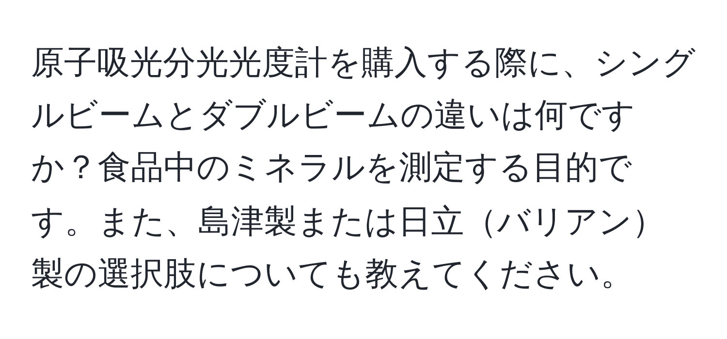 原子吸光分光光度計を購入する際に、シングルビームとダブルビームの違いは何ですか？食品中のミネラルを測定する目的です。また、島津製または日立バリアン製の選択肢についても教えてください。